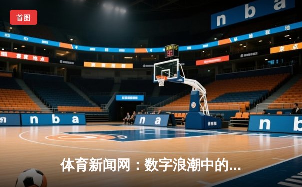 体育新闻网：数字浪潮中的信息引擎与球迷共鸣平台