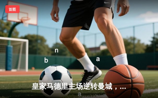 皇家马德里主场逆转曼城，欧冠半决赛上演惊天翻盘